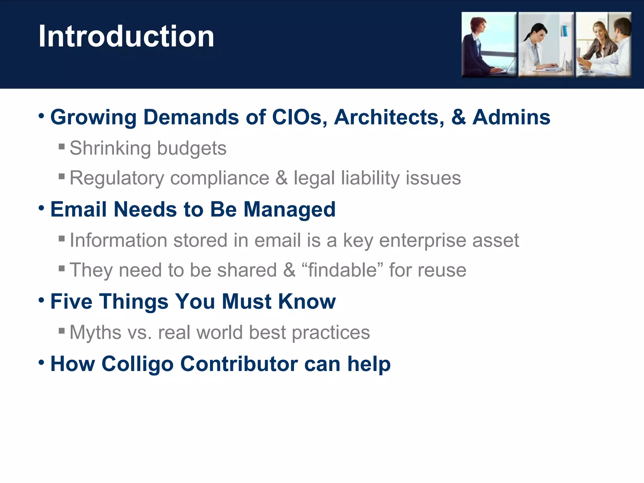 Introduction Growing Demands of CIOs, Architects, & Admins Shrinking budgets Regulatory compliance & legal liability issues Email Needs to Be Managed Information stored in email is a key enterprise asset They need to be shared & “findable” for reuse Five Things You Must Know Myths vs. real world best practices How Colligo Contributor can help 