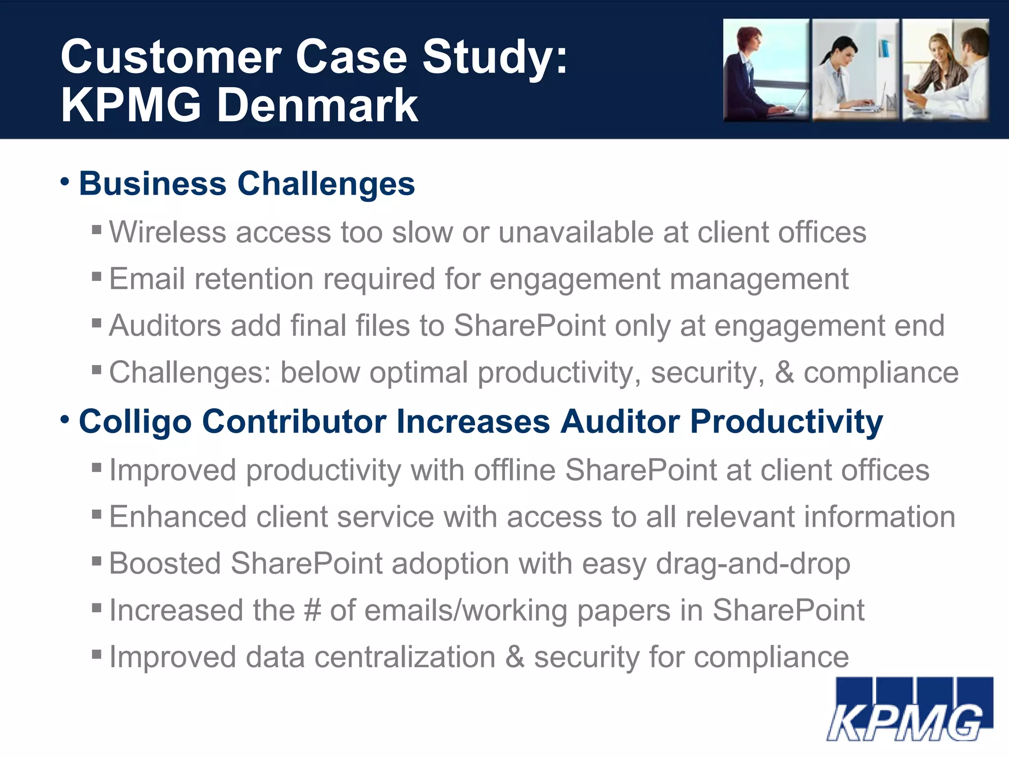Customer Case Study: KPMG Denmark Business Challenges Wireless access too slow or unavailable at client offices Email retention required for engagement management Auditors add final files to SharePoint only at engagement end Challenges: below optimal productivity, security, & compliance Colligo Contributor Increases Auditor Productivity Improved productivity with offline SharePoint at client offices Enhanced client service with access to all relevant information Boosted SharePoint adoption with easy drag-and-drop Increased the # of emails/working papers in SharePoint  Improved data centralization & security for compliance  
