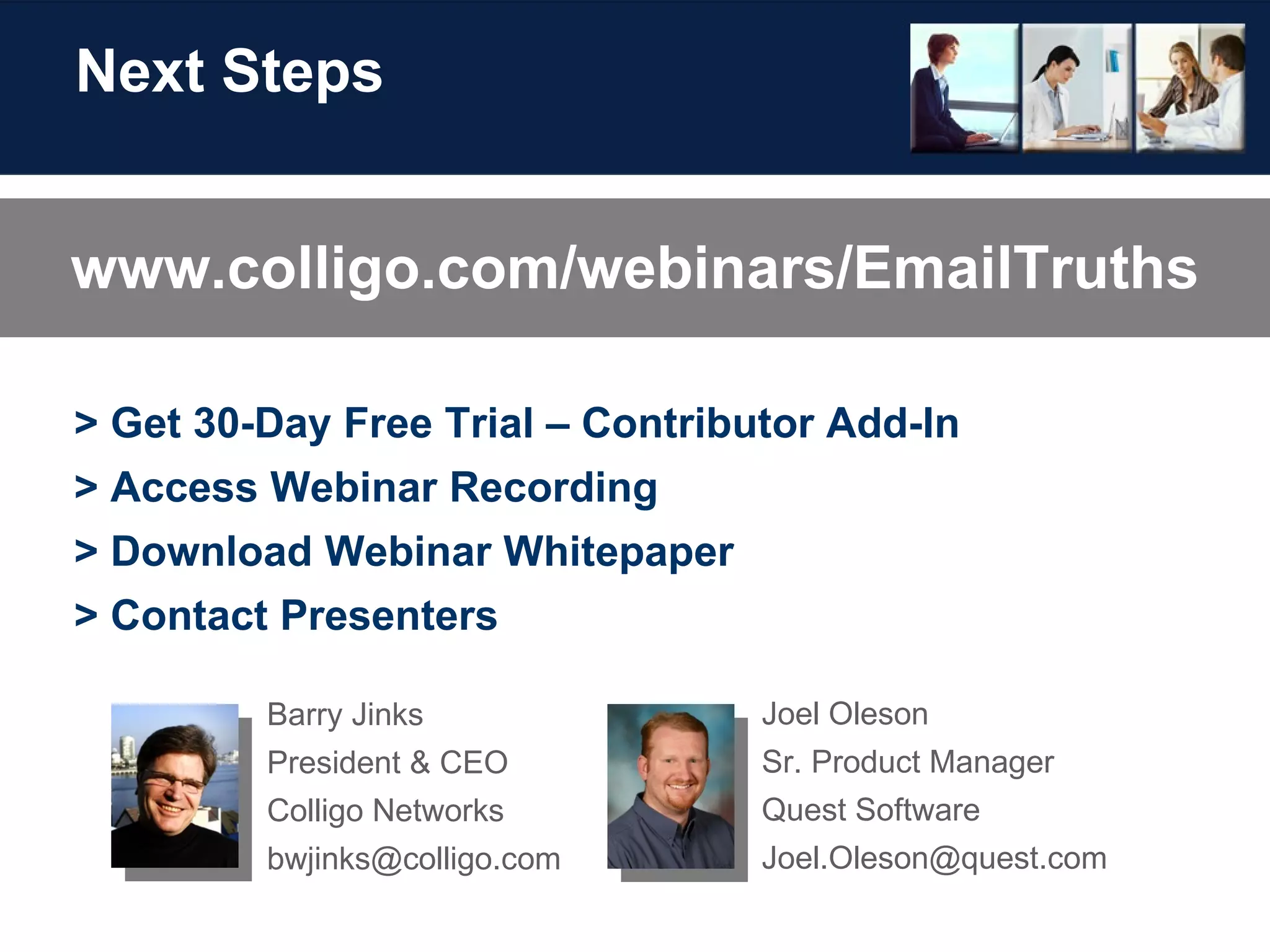 Next Steps > Get 30-Day Free Trial – Contributor Add-In > Access Webinar Recording > Download Webinar Whitepaper > Contact Presenters Joel Oleson Sr. Product Manager Quest Software [email_address] Barry Jinks President & CEO Colligo Networks [email_address] www.colligo.com/webinars/EmailTruths 