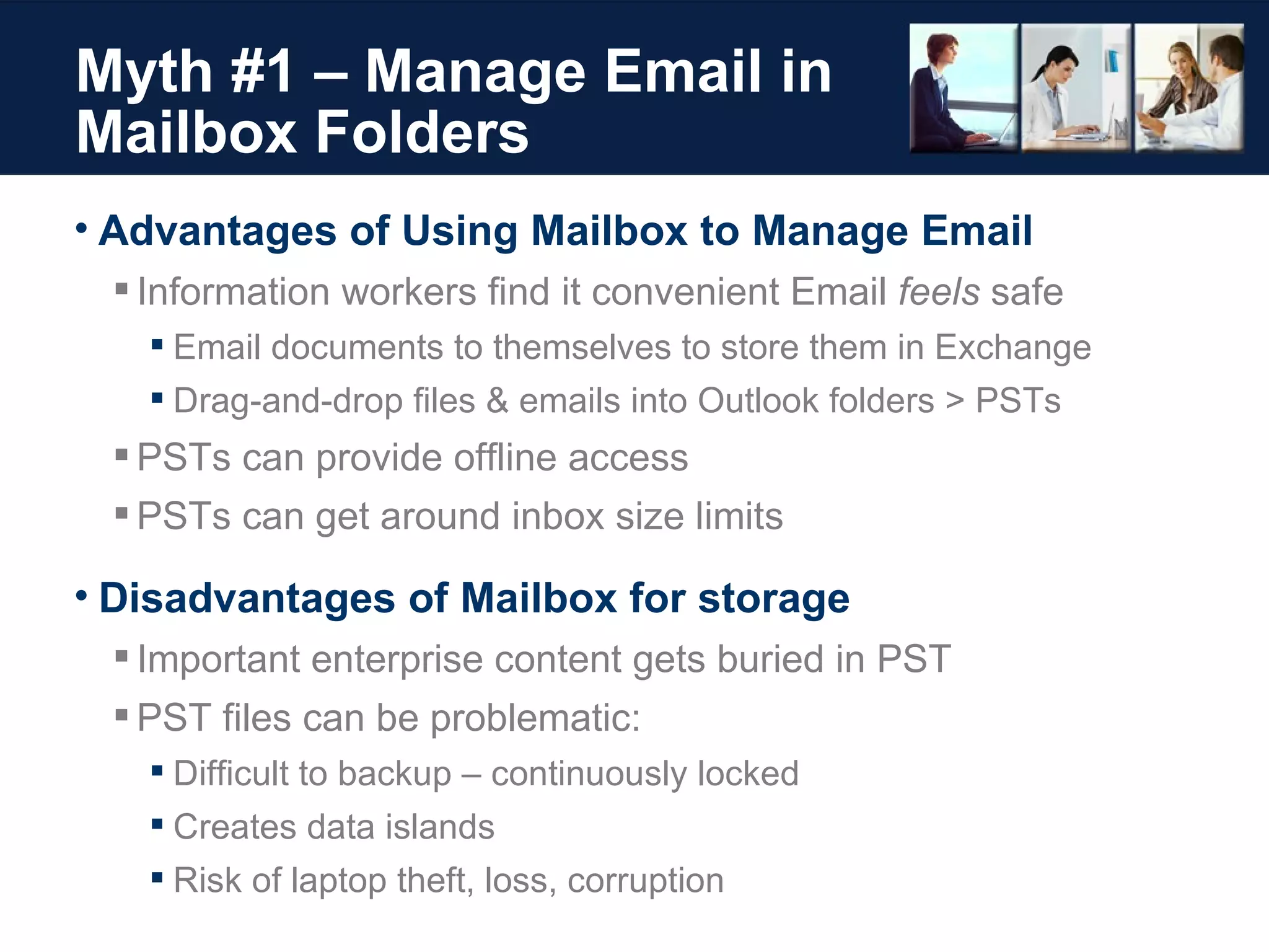 Myth #1 – Manage Email in Mailbox Folders Advantages of Using Mailbox to Manage Email Information workers find it convenient Email  feels  safe Email documents to themselves to store them in Exchange Drag-and-drop files & emails into Outlook folders > PSTs PSTs can provide offline access PSTs can get around inbox size limits Disadvantages of Mailbox for storage Important enterprise content gets buried in PST PST files can be problematic: Difficult to backup – continuously locked Creates data islands Risk of laptop theft, loss, corruption 