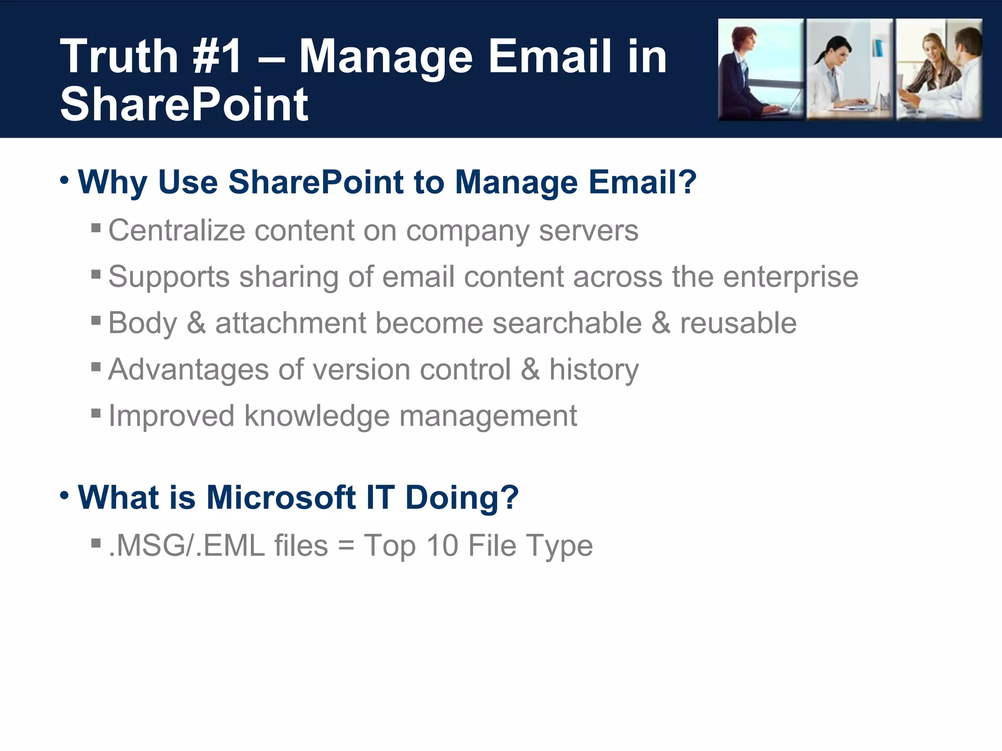 Truth #1 – Manage Email in SharePoint Why Use SharePoint to Manage Email?  Centralize content on company servers Supports sharing of email content across the enterprise Body & attachment become searchable & reusable Advantages of version control & history Improved knowledge management What is Microsoft IT Doing? .MSG/.EML files = Top 10 File Type 