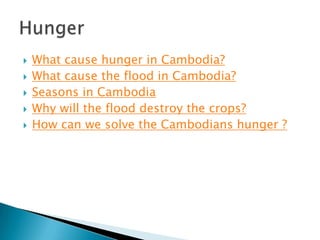 





What cause hunger in Cambodia?
What cause the flood in Cambodia?
Seasons in Cambodia
Why will the flood destroy the crops?
How can we solve the Cambodians hunger ?

 