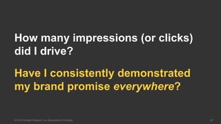 20© 2016 Forrester Research, Inc. Reproduction Prohibited
Have I consistently demonstrated
my brand promise everywhere?
How many impressions (or clicks)
did I drive?
 