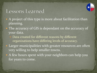 —  A	
  project	
  of	
  this	
  type	
  is	
  more	
  about	
  facilitation	
  than	
  
    planning.	
  
—  The	
  accuracy	
  of	
  GIS	
  is	
  dependant	
  on	
  the	
  accuracy	
  of	
  
    your	
  data.	
  
    —  Data	
  created	
  for	
  diﬀerent	
  reasons	
  by	
  diﬀerent	
  
       organizations	
  have	
  diﬀering	
  levels	
  of	
  accuracy.	
  
—  Larger	
  municipalities	
  with	
  greater	
  resources	
  are	
  often	
  
    very	
  willing	
  to	
  help	
  smaller	
  towns.	
  
—  A	
  few	
  hours	
  spent	
  with	
  your	
  neighbors	
  can	
  help	
  you	
  
    for	
  years	
  to	
  come.	
  
 