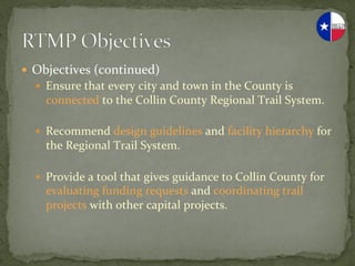 —  Objectives	
  (continued)	
  
   —  Ensure	
  that	
  every	
  city	
  and	
  town	
  in	
  the	
  County	
  is	
  
      connected	
  to	
  the	
  Collin	
  County	
  Regional	
  Trail	
  System.	
  

   —  Recommend	
  design	
  guidelines	
  and	
  facility	
  hierarchy	
  for	
  
      the	
  Regional	
  Trail	
  System.	
  

   —  Provide	
  a	
  tool	
  that	
  gives	
  guidance	
  to	
  Collin	
  County	
  for	
  
      evaluating	
  funding	
  requests	
  and	
  coordinating	
  trail	
  
      projects	
  with	
  other	
  capital	
  projects.	
  
 