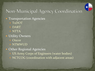 —  Transportation	
  Agencies	
  
   —  TxDOT	
  
   —  DART	
  
   —  NTTA	
  
—  Utility	
  Owners	
  
   —  Oncor	
  
   —  NTMWUD	
  
—  Other	
  Regional	
  Agencies	
  
   —  US	
  Army	
  Corps	
  of	
  Engineers	
  (water	
  bodies)	
  
   —  NCTCOG	
  (coordination	
  with	
  adjacent	
  areas)	
  
 