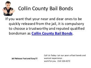 Collin County Bail Bonds
If you want that your near and dear ones to be
quickly released from the jail, it is compulsory
to choose a trustworthy and reputed qualified
bondsman as Collin County Bail Bonds.
Call Us Today: Let our years of bail bonds and
warrant experience .
work for you. 214-526-4272
Jail Release Fast and Easy!!!
 