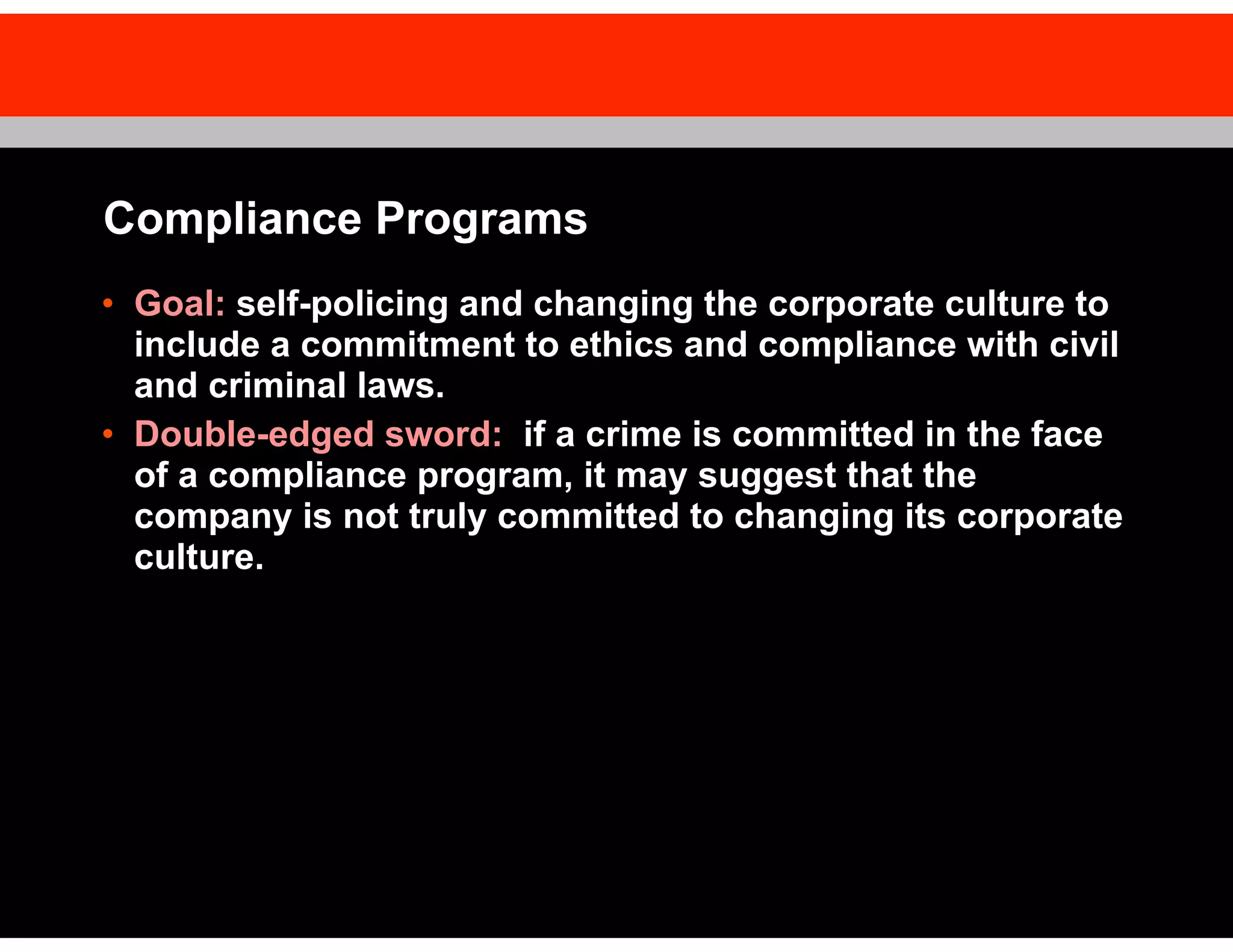 Compliance Programs
• Goal: self-policing and changing the corporate culture to
include a commitment to ethics and compliance with civil
and criminal laws.
• Double-edged sword: if a crime is committed in the face
of a compliance program, it may suggest that the
company is not truly committed to changing its corporate
culture.

 