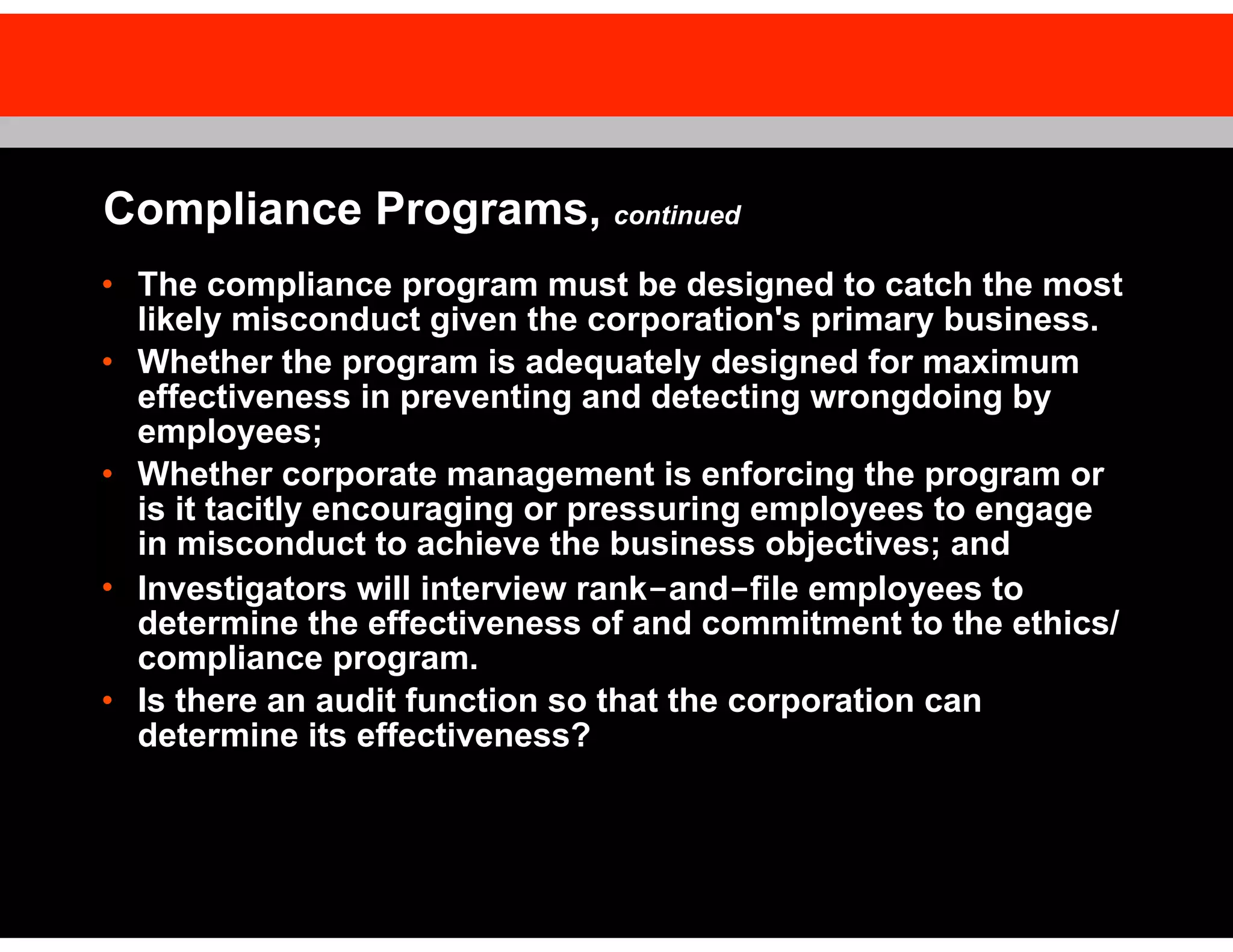 Compliance Programs, continued
• The compliance program must be designed to catch the most
likely misconduct given the corporation's primary business.
• Whether the program is adequately designed for maximum
effectiveness in preventing and detecting wrongdoing by
employees;
• Whether corporate management is enforcing the program or
is it tacitly encouraging or pressuring employees to engage
in misconduct to achieve the business objectives; and
• Investigators will interview rank-and-file employees to
determine the effectiveness of and commitment to the ethics/
compliance program.
• Is there an audit function so that the corporation can
determine its effectiveness?

 