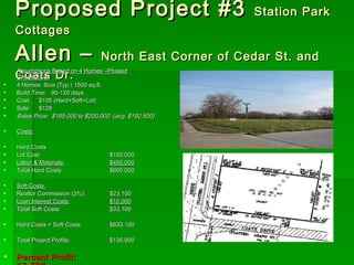 Proposed Project #3  Station Park Cottages Allen –  North East Corner of Cedar St. and Coats Dr. Assumptions Based on 4 Homes –Phased Construction 4 Homes: Size (Typ.) 1500 sq.ft. Build Time:  90-120 days Cost:  $105 (Hard+Soft+Lot) Sale:  $128 Sales Price:  $185,000 to $200,000  (avg. $192,500) Costs: Hard Costs Lot Cost: $150,000 Labor & Materials: $450,000 Total Hard Costs: $600,000  Soft Costs: Realtor Commission (3%): $23,100 Loan Interest Costs: $10,000 Total Soft Costs: $33,100 Hard Costs + Soft Costs: $633,100  Total Project Profits: $136,900 Percent Profit: 17.77% 
