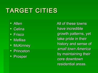 TARGET CITIES Allen Celina Frisco Mellisa McKinney Princeton Prosper All of these towns have incredible growth patterns, yet take pride in their history and sense of  small town America  by maintaining their core downtown residential areas. 