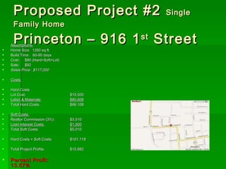 Proposed Project #2  Single Family Home Princeton – 916 1 st  Street Assumptions: Home Size:  1260 sq.ft. Build Time:  60-90 days Cost:  $80 (Hard+Soft+Lot) Sale:  $92 Sales Price:  $117,000  Costs: Hard Costs Lot Cost: $15,500 Labor & Materials: $80,608 Total Hard Costs: $96,108  Soft Costs: Realtor Commission (3%): $3,510 Loan Interest Costs: $1,500 Total Soft Costs: $5,010 Hard Costs + Soft Costs: $101,118  Total Project Profits: $15,882 Percent Profit: 13.57% 