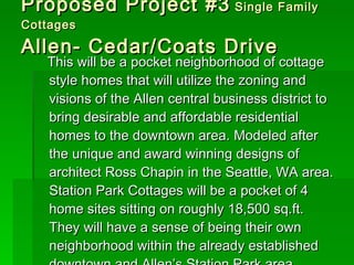 Proposed Project #3  Single Family Cottages Allen- Cedar/Coats Drive This will be a pocket neighborhood of cottage style homes that will utilize the zoning and visions of the Allen central business district to bring desirable and affordable residential homes to the downtown area. Modeled after the unique and award winning designs of architect Ross Chapin in the Seattle, WA area. Station Park Cottages will be a pocket of 4 home sites sitting on roughly 18,500 sq.ft. They will have a sense of being their own neighborhood within the already established downtown and Allen’s Station Park area. 