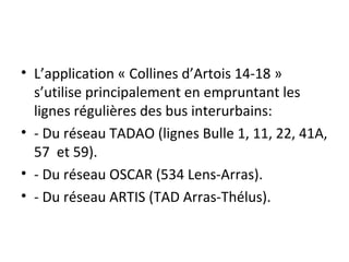 • L’application « Collines d’Artois 14-18 »
s’utilise principalement en empruntant les
lignes régulières des bus interurbains:
• - Du réseau TADAO (lignes Bulle 1, 11, 22, 41A,
57 et 59).
• - Du réseau OSCAR (534 Lens-Arras).
• - Du réseau ARTIS (TAD Arras-Thélus).
 