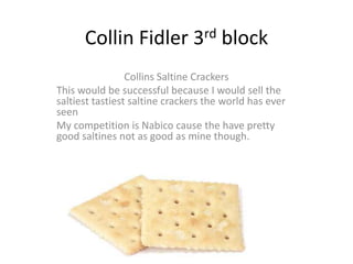 Collin Fidler 3rd block
                 Collins Saltine Crackers
This would be successful because I would sell the
saltiest tastiest saltine crackers the world has ever
seen
My competition is Nabico cause the have pretty
good saltines not as good as mine though.
 