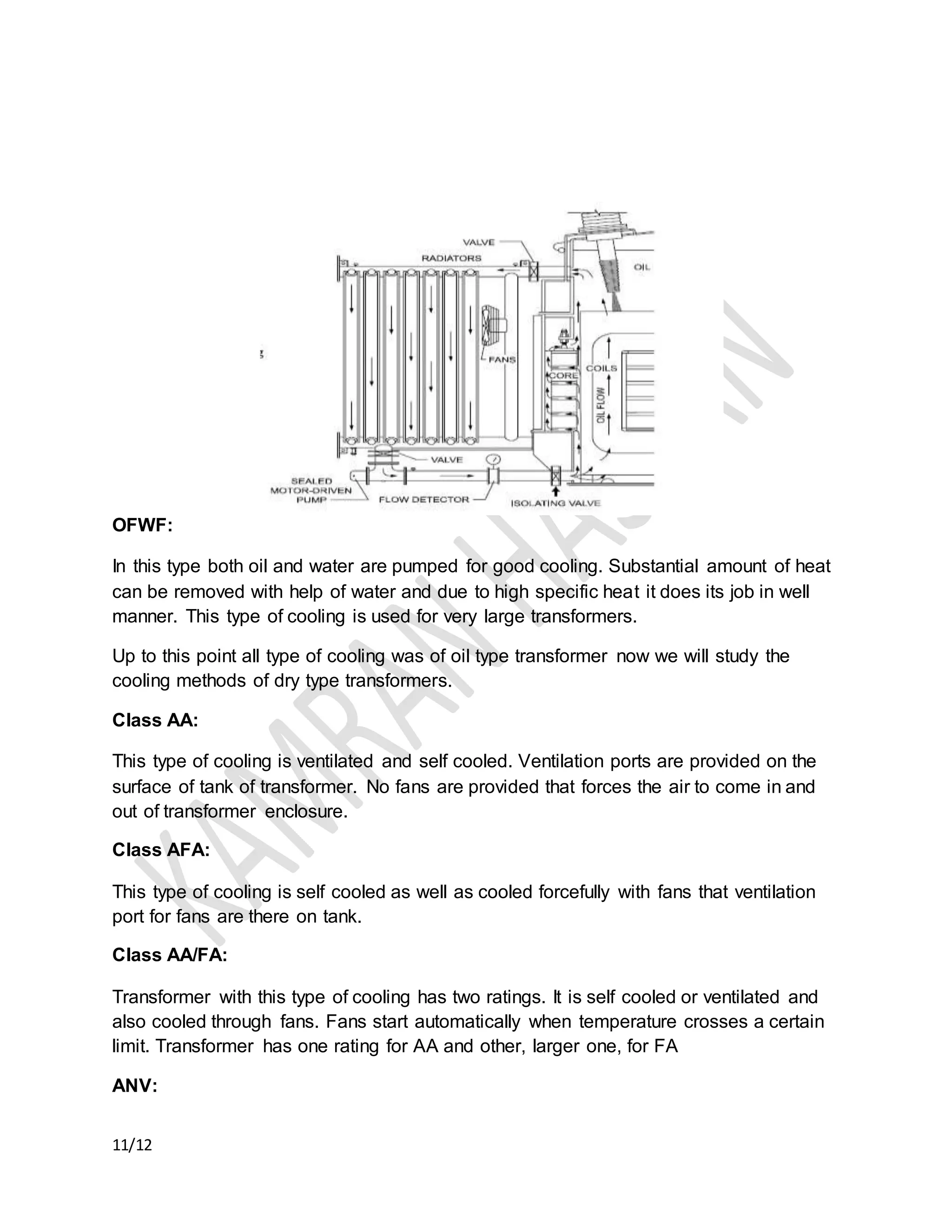 11/12
OFWF:
In this type both oil and water are pumped for good cooling. Substantial amount of heat
can be removed with help of water and due to high specific heat it does its job in well
manner. This type of cooling is used for very large transformers.
Up to this point all type of cooling was of oil type transformer now we will study the
cooling methods of dry type transformers.
Class AA:
This type of cooling is ventilated and self cooled. Ventilation ports are provided on the
surface of tank of transformer. No fans are provided that forces the air to come in and
out of transformer enclosure.
Class AFA:
This type of cooling is self cooled as well as cooled forcefully with fans that ventilation
port for fans are there on tank.
Class AA/FA:
Transformer with this type of cooling has two ratings. It is self cooled or ventilated and
also cooled through fans. Fans start automatically when temperature crosses a certain
limit. Transformer has one rating for AA and other, larger one, for FA
ANV:
 