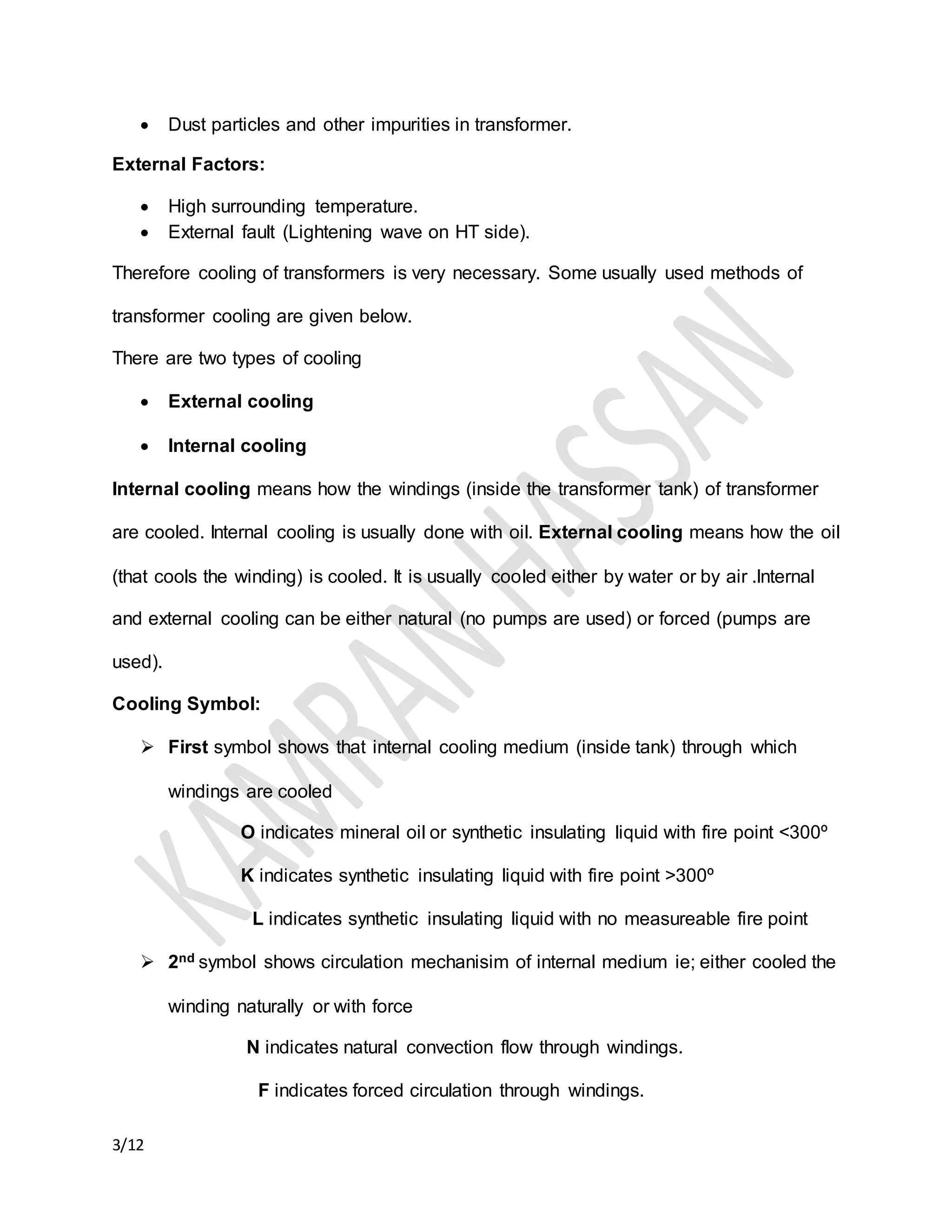 3/12
 Dust particles and other impurities in transformer.
External Factors:
 High surrounding temperature.
 External fault (Lightening wave on HT side).
Therefore cooling of transformers is very necessary. Some usually used methods of
transformer cooling are given below.
There are two types of cooling
 External cooling
 Internal cooling
Internal cooling means how the windings (inside the transformer tank) of transformer
are cooled. Internal cooling is usually done with oil. External cooling means how the oil
(that cools the winding) is cooled. It is usually cooled either by water or by air .Internal
and external cooling can be either natural (no pumps are used) or forced (pumps are
used).
Cooling Symbol:
 First symbol shows that internal cooling medium (inside tank) through which
windings are cooled
O indicates mineral oil or synthetic insulating liquid with fire point <300º
K indicates synthetic insulating liquid with fire point >300º
L indicates synthetic insulating liquid with no measureable fire point
 2nd symbol shows circulation mechanisim of internal medium ie; either cooled the
winding naturally or with force
N indicates natural convection flow through windings.
F indicates forced circulation through windings.
 