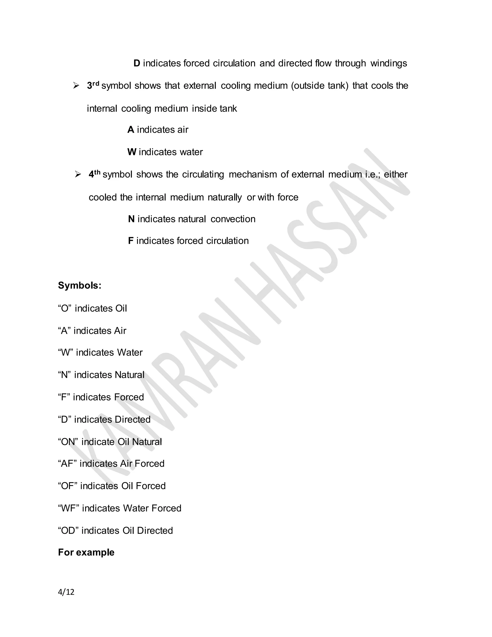 4/12
D indicates forced circulation and directed flow through windings
 3rd symbol shows that external cooling medium (outside tank) that cools the
internal cooling medium inside tank
A indicates air
W indicates water
 4th symbol shows the circulating mechanism of external medium i.e.; either
cooled the internal medium naturally or with force
N indicates natural convection
F indicates forced circulation
Symbols:
“O” indicates Oil
“A” indicates Air
“W” indicates Water
“N” indicates Natural
“F” indicates Forced
“D” indicates Directed
“ON” indicate Oil Natural
“AF” indicates Air Forced
“OF” indicates Oil Forced
“WF” indicates Water Forced
“OD” indicates Oil Directed
For example
 