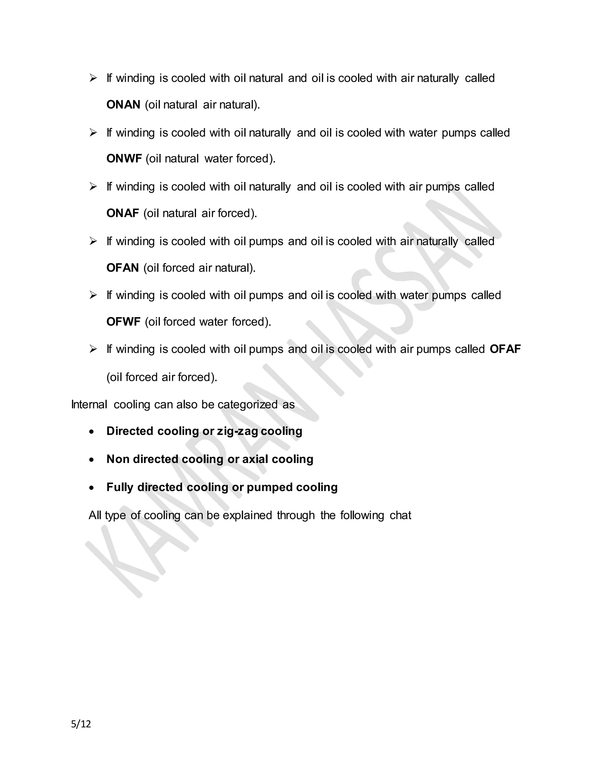 5/12
 If winding is cooled with oil natural and oil is cooled with air naturally called
ONAN (oil natural air natural).
 If winding is cooled with oil naturally and oil is cooled with water pumps called
ONWF (oil natural water forced).
 If winding is cooled with oil naturally and oil is cooled with air pumps called
ONAF (oil natural air forced).
 If winding is cooled with oil pumps and oil is cooled with air naturally called
OFAN (oil forced air natural).
 If winding is cooled with oil pumps and oil is cooled with water pumps called
OFWF (oil forced water forced).
 If winding is cooled with oil pumps and oil is cooled with air pumps called OFAF
(oil forced air forced).
Internal cooling can also be categorized as
 Directed cooling or zig-zag cooling
 Non directed cooling or axial cooling
 Fully directed cooling or pumped cooling
All type of cooling can be explained through the following chat
 