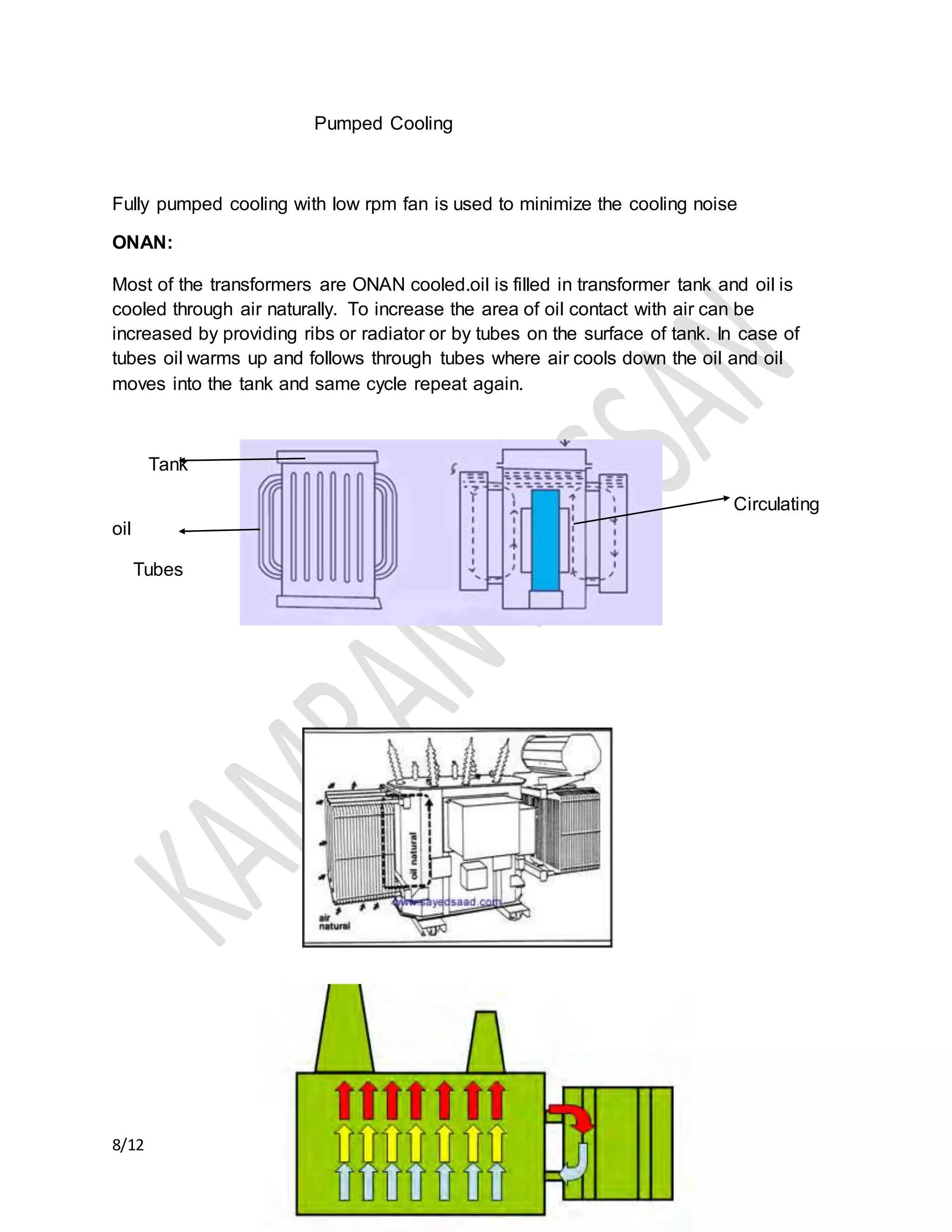 8/12
Pumped Cooling
Fully pumped cooling with low rpm fan is used to minimize the cooling noise
ONAN:
Most of the transformers are ONAN cooled.oil is filled in transformer tank and oil is
cooled through air naturally. To increase the area of oil contact with air can be
increased by providing ribs or radiator or by tubes on the surface of tank. In case of
tubes oil warms up and follows through tubes where air cools down the oil and oil
moves into the tank and same cycle repeat again.
Tank
Circulating
oil
Tubes
 
