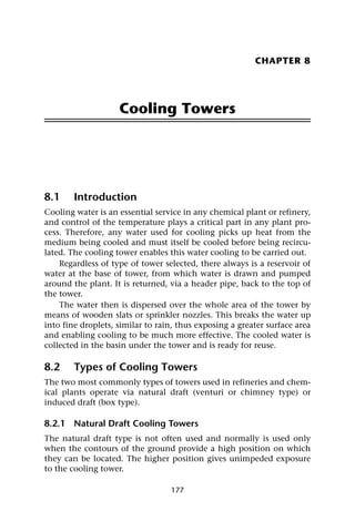 177
CHAPTER 8
Cooling Towers
8.1 Introduction
Cooling water is an essential service in any chemical plant or refinery,
and control of the temperature plays a critical part in any plant pro-
cess. Therefore, any water used for cooling picks up heat from the
medium being cooled and must itself be cooled before being recircu-
lated. The cooling tower enables this water cooling to be carried out.
Regardless of type of tower selected, there always is a reservoir of
water at the base of tower, from which water is drawn and pumped
around the plant. It is returned, via a header pipe, back to the top of
the tower.
The water then is dispersed over the whole area of the tower by
means of wooden slats or sprinkler nozzles. This breaks the water up
into fine droplets, similar to rain, thus exposing a greater surface area
and enabling cooling to be much more effective. The cooled water is
collected in the basin under the tower and is ready for reuse.
8.2 Types of Cooling Towers
The two most commonly types of towers used in refineries and chem-
ical plants operate via natural draft (venturi or chimney type) or
induced draft (box type).
8.2.1 Natural Draft Cooling Towers
The natural draft type is not often used and normally is used only
when the contours of the ground provide a high position on which
they can be located. The higher position gives unimpeded exposure
to the cooling tower.
 