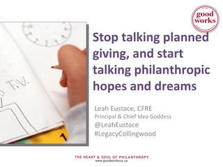 Stop talking planned 
giving, and start 
talking philanthropic 
hopes and dreams 
Leah Eustace, CFRE 
Principal & Chief Idea Goddess 
@LeahEustace 
#LegacyCollingwood 
 