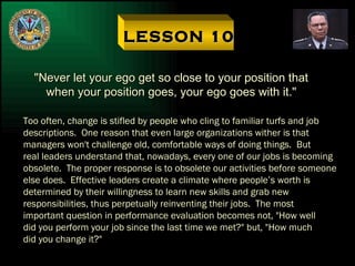 LESSON 10 "Never let your ego get so close to your position that when your position goes, your ego goes with it." Too often, change is stifled by people who cling to familiar turfs and job descriptions.  One reason that even large organizations wither is that managers won't challenge old, comfortable ways of doing things.  But  real leaders understand that, nowadays, every one of our jobs is becoming obsolete.  The proper response is to obsolete our activities before someone else does.  Effective leaders create a climate where people’s worth is  determined by their willingness to learn new skills and grab new responsibilities, thus perpetually reinventing their jobs.  The most important question in performance evaluation becomes not, "How well did you perform your job since the last time we met?" but, "How much did you change it?" 
