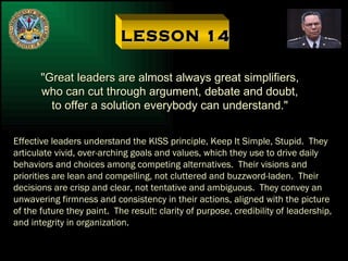 LESSON 14 "Great leaders are almost always great simplifiers, who can cut through argument, debate and doubt, to offer a solution everybody can understand." Effective leaders understand the KISS principle, Keep It Simple, Stupid.  They articulate vivid, over-arching goals and values, which they use to drive daily behaviors and choices among competing alternatives.  Their visions and priorities are lean and compelling, not cluttered and buzzword-laden.  Their decisions are crisp and clear, not tentative and ambiguous.  They convey an unwavering firmness and consistency in their actions, aligned with the picture of the future they paint.  The result: clarity of purpose, credibility of leadership, and integrity in organization. 