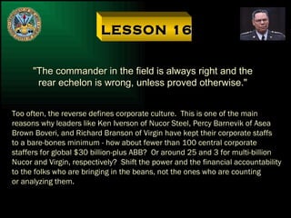 LESSON 16 "The commander in the field is always right and the rear echelon is wrong, unless proved otherwise." Too often, the reverse defines corporate culture.  This is one of the main reasons why leaders like Ken Iverson of Nucor Steel, Percy Barnevik of Asea Brown Boveri, and Richard Branson of Virgin have kept their corporate staffs to a bare-bones minimum - how about fewer than 100 central corporate staffers for global $30 billion-plus ABB?  Or around 25 and 3 for multi-billion Nucor and Virgin, respectively?  Shift the power and the financial accountability to the folks who are bringing in the beans, not the ones who are counting or analyzing them. 