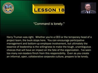 LESSON 18 "Command is lonely." Harry Truman was right.  Whether you're a CEO or the temporary head of a project team, the buck stops here.  You can encourage participative management and bottom-up employee involvement, but ultimately the essence of leadership is the willingness to make the tough, unambiguous choices that will have an impact on the fate of the organization.  I've seen too many non-leaders flinch from this responsibility.  Even as you create an informal, open, collaborative corporate culture, prepare to be lonely. 