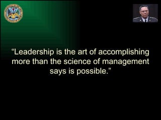 “ Leadership is the art of accomplishing more than the science of management says is possible.” 