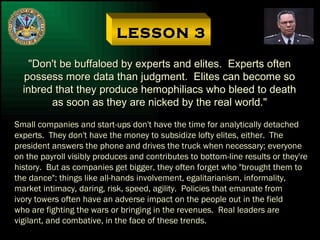 LESSON 3 "Don't be buffaloed by experts and elites.  Experts often possess more data than judgment.  Elites can become so inbred that they produce hemophiliacs who bleed to death as soon as they are nicked by the real world." Small companies and start-ups don't have the time for analytically detached experts.  They don't have the money to subsidize lofty elites, either.  The president answers the phone and drives the truck when necessary; everyone on the payroll visibly produces and contributes to bottom-line results or they're history.  But as companies get bigger, they often forget who "brought them to the dance": things like all-hands involvement, egalitarianism, informality, market intimacy, daring, risk, speed, agility.  Policies that emanate from ivory towers often have an adverse impact on the people out in the field who are fighting the wars or bringing in the revenues.  Real leaders are vigilant, and combative, in the face of these trends. 