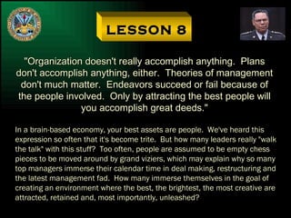LESSON 8 "Organization doesn't really accomplish anything.  Plans don't accomplish anything, either.  Theories of management don't much matter.  Endeavors succeed or fail because of the people involved.  Only by attracting the best people will you accomplish great deeds." In a brain-based economy, your best assets are people.  We've heard this  expression so often that it's become trite.  But how many leaders really "walk the talk" with this stuff?  Too often, people are assumed to be empty chess pieces to be moved around by grand viziers, which may explain why so many top managers immerse their calendar time in deal making, restructuring and the latest management fad.  How many immerse themselves in the goal of creating an environment where the best, the brightest, the most creative are attracted, retained and, most importantly, unleashed? 