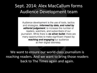 Sept. 2014: Alex MacCallum forms
Audience Development team
We want to ensure our world-class journalism is
reaching readers. And we want to bring those readers
back to The Times again and again.
 