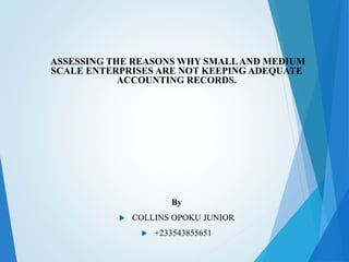 ASSESSING THE REASONS WHY SMALLAND MEDIUM
SCALE ENTERPRISES ARE NOT KEEPING ADEQUATE
ACCOUNTING RECORDS.
By
 COLLINS OPOKU JUNIOR
 +233543855651
 