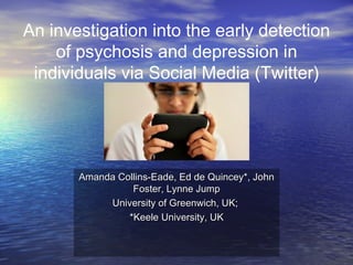 An investigation into the early detection
of psychosis and depression in
individuals via Social Media (Twitter)
Amanda Collins-Eade, Ed de Quincey*, JohnAmanda Collins-Eade, Ed de Quincey*, John
Foster, Lynne JumpFoster, Lynne Jump
University of Greenwich, UK;University of Greenwich, UK;
*Keele University, UK*Keele University, UK
 