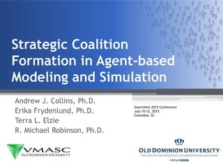 Strategic Coalition
Formation in Agent-based
Modeling and Simulation
Andrew J. Collins, Ph.D.
Erika Frydenlund, Ph.D.
Terra L. Elzie
R. Michael Robinson, Ph.D.
Swarmfest 2015 Conference
July 10-12, 2015
Columbia, SC
 