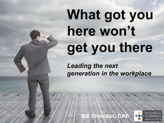 What got you
here won’t
get you there
Leading the next
generation in the workplace
Bill Sheridan, CAE
 