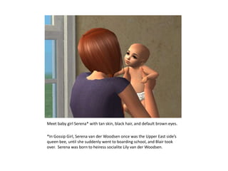 Meet baby girl Serena* with tan skin, black hair, and default brown eyes.*In Gossip Girl, Serena van der Woodsen once was the Upper East side’s queen bee, until she suddenly went to boarding school, and Blair took over.  Serena was born to heiress socialite Lily van der Woodsen.