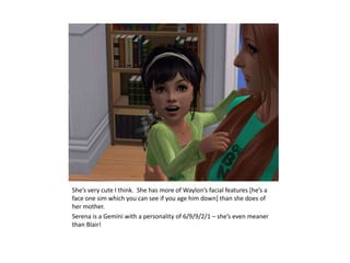 She’s very cute I think.  She has more of Waylon’s facial features [he’s a face one sim which you can see if you age him down] than she does of her mother.Serena is a Gemini with a personality of 6/9/9/2/1 – she’s even meaner than Blair!