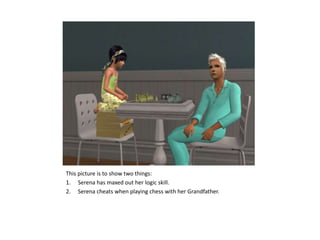 This picture is to show two things:Serena has maxed out her logic skill.Serena cheats when playing chess with her Grandfather.