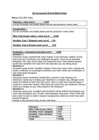 A2 Coursework Overall Marks Sheet
Name: COLLINS Chloe
Planning – mark out of 17/20
For full comments and details please see the pre-production marks sheet
Construction –
For full comments and details please see the production marks sheet
Main Task (music video) – mark out of 31/40
Ancillary Task 1 (Digipak) mark out of 7/10
Ancillary Task 2 (Poster) mark out of 7/10
Evaluation – Comments and mark out of 15/20
Question 1:
Answered using a podcast with some images. A very thorough analysis of your
video and how it conforms and challenges the genre. Good use of examples
throughout the video. Some clips and images from your video added, however
would have benefited from clips from the examples you are talking about.
Question 2:
Answered using emaze. Excellent analysis of how your music video, digipak and
poster is effective as a package to advertise your work. Great use of examples of
real media texts throughout.
Question 3:
Answered using a handmade booklet then scanned in and displayed via
slideshare. Great way to display your feedback in a creative way, although some
slides are difficult to read if you don’t zoom right in, could have scanned these in
sections to make them clearer. What have you learnt from your feedback? Did you
make any changes to your video based on the feedback?
Question 4:
Answered using prezi. Excellent level of detail in all the different technologies you
have used throughout your A2 year. Well displayed using prezi. Some of the blue
text is hard to read on certain coloured backgrounds, black text would have been
easier throughout.
Overall a very proficient body of work, well done.
Planning 17/20
Main Task (music video) 31/40
Ancillary Task 1 (Digipak 7/10
Ancillary Task 2 (Poster) 7/10
Evaluation 15/20
Total 77/100
 
