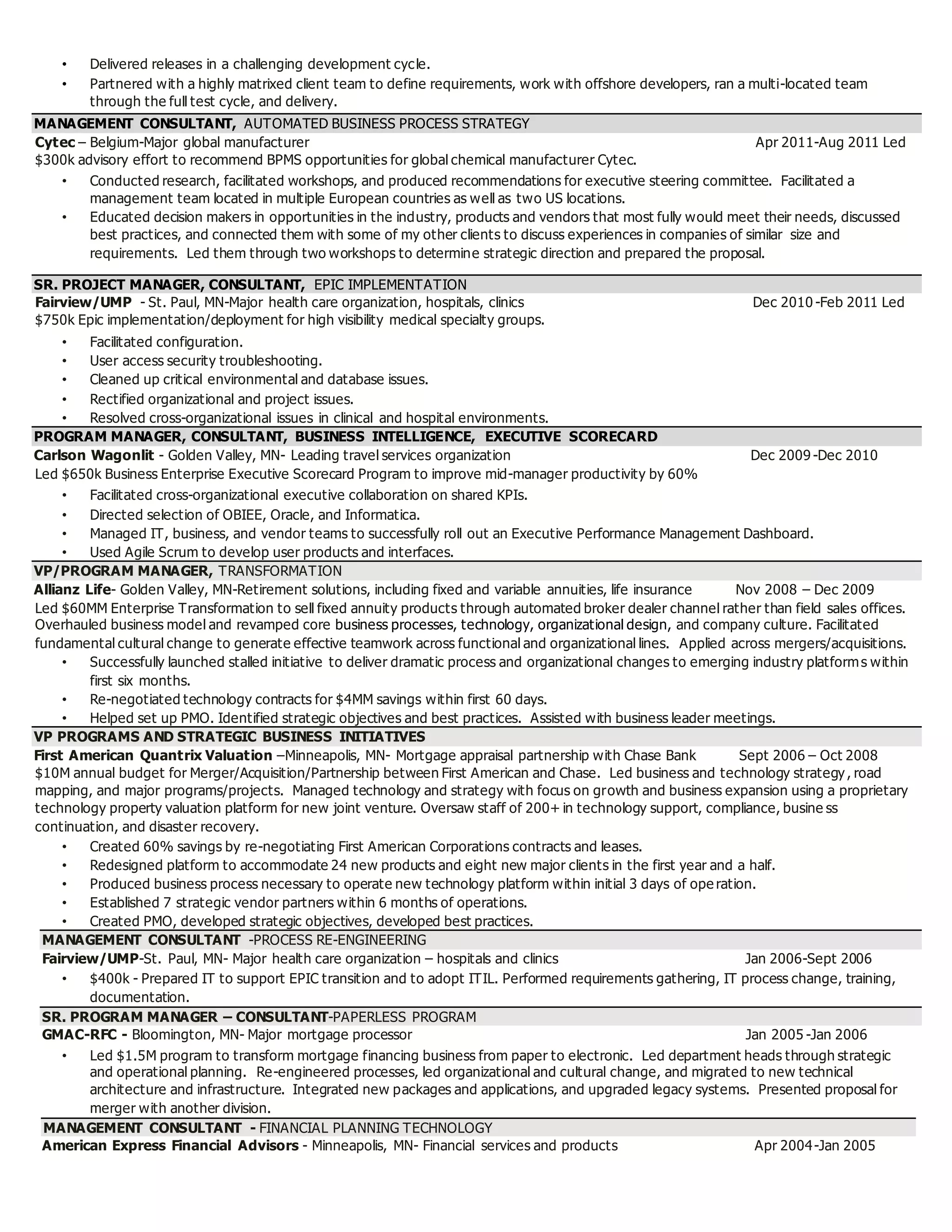 • Delivered releases in a challenging development cycle.
• Partnered with a highly matrixed client team to define requirements, work with offshore developers, ran a multi-located team
through the full test cycle, and delivery.
MANAGEMENT CONSULTANT, AUTOMATED BUSINESS PROCESS STRATEGY
Cytec – Belgium-Major global manufacturer Apr 2011-Aug 2011 Led
$300k advisory effort to recommend BPMS opportunities for global chemical manufacturer Cytec.
• Conducted research, facilitated workshops, and produced recommendations for executive steering committee. Facilitated a
management team located in multiple European countries as well as two US locations.
• Educated decision makers in opportunities in the industry, products and vendors that most fully would meet their needs, discussed
best practices, and connected them with some of my other clients to discuss experiences in companies of similar size and
requirements. Led them through two workshops to determine strategic direction and prepared the proposal.
SR. PROJECT MANAGER, CONSULTANT, EPIC IMPLEMENTATION
Fairview/UMP - St. Paul, MN-Major health care organization, hospitals, clinics Dec 2010 -Feb 2011 Led
$750k Epic implementation/deployment for high visibility medical specialty groups.
• Facilitated configuration.
• User access security troubleshooting.
• Cleaned up critical environmental and database issues.
• Rectified organizational and project issues.
• Resolved cross-organizational issues in clinical and hospital environments.
PROGRAM MANAGER, CONSULTANT, BUSINESS INTELLIGENCE, EXECUTIVE SCORECARD
Carlson Wagonlit - Golden Valley, MN- Leading travel services organization Dec 2009 -Dec 2010
Led $650k Business Enterprise Executive Scorecard Program to improve mid-manager productivity by 60%
• Facilitated cross-organizational executive collaboration on shared KPIs.
• Directed selection of OBIEE, Oracle, and Informatica.
• Managed IT, business, and vendor teams to successfully roll out an Executive Performance Management Dashboard.
• Used Agile Scrum to develop user products and interfaces.
VP/PROGRAM MANAGER, TRANSFORMATION
Allianz Life- Golden Valley, MN-Retirement solutions, including fixed and variable annuities, life insurance Nov 2008 – Dec 2009
Led $60MM Enterprise Transformation to sell fixed annuity products through automated broker dealer channel rather than field sales offices.
Overhauled business model and revamped core business processes, technology, organizational design, and company culture. Facilitated
fundamental cultural change to generate effective teamwork across functional and organizational lines. Applied across mergers/acquisitions.
• Successfully launched stalled initiative to deliver dramatic process and organizational changes to emerging industry platforms within
first six months.
• Re-negotiated technology contracts for $4MM savings within first 60 days.
• Helped set up PMO. Identified strategic objectives and best practices. Assisted with business leader meetings.
VP PROGRAMS AND STRATEGIC BUSINESS INITIATIVES
First American Quantrix Valuation –Minneapolis, MN- Mortgage appraisal partnership with Chase Bank Sept 2006 – Oct 2008
$10M annual budget for Merger/Acquisition/Partnership between First American and Chase. Led business and technology strategy, road
mapping, and major programs/projects. Managed technology and strategy with focus on growth and business expansion using a proprietary
technology property valuation platform for new joint venture. Oversaw staff of 200+ in technology support, compliance, busine ss
continuation, and disaster recovery.
• Created 60% savings by re-negotiating First American Corporations contracts and leases.
• Redesigned platform to accommodate 24 new products and eight new major clients in the first year and a half.
• Produced business process necessary to operate new technology platform within initial 3 days of ope ration.
• Established 7 strategic vendor partners within 6 months of operations.
• Created PMO, developed strategic objectives, developed best practices.
MANAGEMENT CONSULTANT -PROCESS RE-ENGINEERING
Fairview/UMP-St. Paul, MN- Major health care organization – hospitals and clinics Jan 2006-Sept 2006
• $400k - Prepared IT to support EPIC transition and to adopt ITIL. Performed requirements gathering, IT process change, training,
documentation.
SR. PROGRAM MANAGER – CONSULTANT-PAPERLESS PROGRAM
GMAC-RFC - Bloomington, MN- Major mortgage processor Jan 2005 -Jan 2006
• Led $1.5M program to transform mortgage financing business from paper to electronic. Led department heads through strategic
and operational planning. Re-engineered processes, led organizational and cultural change, and migrated to new technical
architecture and infrastructure. Integrated new packages and applications, and upgraded legacy systems. Presented proposal for
merger with another division.
MANAGEMENT CONSULTANT - FINANCIAL PLANNING TECHNOLOGY
American Express Financial Advisors - Minneapolis, MN- Financial services and products Apr 2004-Jan 2005
 