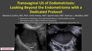 Transvaginal US of Endometriosis:
Looking Beyond the Endometrioma with a
Dedicated Protocol
Belinda G Collins, MD, PhD1; Anita Ankola, MD2; Sparsh Gola, MD1; Kathryn L. McGillen, MD1
1- Department of Radiology, Penn State Health Milton S. Hershey Medical Center,
Pennsylvania State College of Medicine, Hershey, Pa
2- Department of Radiology, University of Florida College of Medicine, Jacksonville, Fla
 