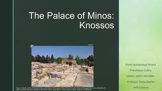 z
The Palace of Minos:
Knossos
Public Archaeology Project
Franchesca Collins
UMGC- ANTH 345 6380-
Professor Tsirha Adefris-
APA Citations
Figure 1- Moonik.. (2013). Northwest Portico Lustral Basin in the Knossos Palace of Minos in Crete, Greece [ Photograph].Commons.wikimeadia.org.
https://commons.wikimedia.org/wiki/File:Northwest_Portico_Lustral_Basin_in_the_Knossos_Palace,_Crete_001.JPG#filelinks
Knossos1
 