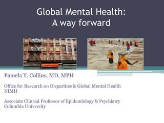 Global Mental Health: A way forward Pamela Y. Collins, MD, MPH Office for Research on Disparities & Global Mental Health NIMH Associate Clinical Professor of Epidemiology & Psychiatry Columbia University   