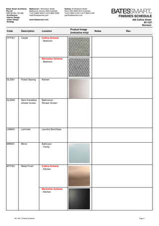 FINISHES SCHEDULE
466 Collins Street
M11537
Revision
Code Description Location
Product Image
(indicative only)
Notes Rev.
CPT001 Carpet Collins Scheme
- Bedroom
Manhattan Scheme
- Bedroom
GLZ001 Fluted Glazing Kitchen
GLZ002 Semi frameless
shower screen
Bathrooms:
Shower Screen
LAM001 Laminate Laundry Benchtops
MIR001 Mirror Bathroom
- Vanity
MTF001 Metal Finish Collins Scheme
- Kitchen
Manhattan Scheme
- Kitchen
Bates Smart Architects
Pty Ltd
ABN 68 094 740 986
Melbourne 1 Nicholson Street
Melbourne Victoria 3000 Australia
T+613 8664 6200 F+613 8664 6300
melb@batessmart.com
www.batessmart.com
Sydney 43 Brisbane Street
Surry Hills NSW 2010 Australia
T+612 8354 5100 F+612 8354 5199
syd@batessmart.comArchitecture
Interior Design
Urban Design
Strategy
M11397_Finishes Schedule Page 2
 