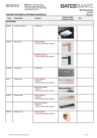 466 Collins Street
M11537
A20.200 FIXTURES & FITTINGS SCHEDULE Revision:
Code Description Location
Product Image
(indicative only)
Rev
BAS001 Undermount basin - Bathrooms
TAP001 Basin mixer Collins Scheme
- Finish to match colour scheme
Manhattan Scheme
- Finish to match colour scheme
FLW002 Floorwaste - Bathrooms
SHW Shower rose Collins Scheme
- Bathroom
- Finish to match colour scheme
Manhattan Scheme
- Bathroom
- Finish to match colour scheme
SPH001 Shower Shelf Collins Scheme
- Bathroom
- Finish to match colour scheme
Manhattan Scheme
- Bathroom
- Finish to match colour scheme
TAP002 Shower mixer Collins Scheme
- Finish to match colour scheme
BATHROOM
Bates Smart Pty Ltd
ABN 70 004 999 400
Melbourne 1 Nicholson Street
Melbourne Victoria 3000 Australia
T+613 8664 6200 F+613 8664 6300
melb@batessmart.com
M10932_A30.505 Fittings_Fixtures Schedule Page 3
 