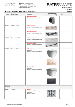466 Collins Street
M11537
A20.200 FIXTURES & FITTINGS SCHEDULE Revision:
Code Description Location
Product Image
(indicative only)
Rev
Bates Smart Pty Ltd
ABN 70 004 999 400
Melbourne 1 Nicholson Street
Melbourne Victoria 3000 Australia
T+613 8664 6200 F+613 8664 6300
melb@batessmart.com
Manhattan Scheme
- Finish to match colour scheme
TRH001 Toilet roll holder Collins Scheme
- Finish to match colour scheme
Manhattan Scheme
- Finish to match colour scheme
TWR001 Double Towel Rail Collins Scheme
- Finish to match colour scheme
Manhattan Scheme
- Finish to match colour scheme
WCS001 Back to wall toilet Collins Scheme
- Bathroom
- Finish to match colour scheme
Manhattan Scheme
- Bathroom
- Finish to match colour scheme
CKT001 Cooktop Option A
1 & 2 Bedroom Apartments
- Kitchens
- Miele or similar
KITCHEN
M10932_A30.505 Fittings_Fixtures Schedule Page 4
 
