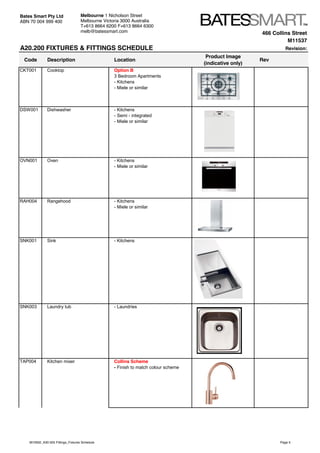 466 Collins Street
M11537
A20.200 FIXTURES & FITTINGS SCHEDULE Revision:
Code Description Location
Product Image
(indicative only)
Rev
Bates Smart Pty Ltd
ABN 70 004 999 400
Melbourne 1 Nicholson Street
Melbourne Victoria 3000 Australia
T+613 8664 6200 F+613 8664 6300
melb@batessmart.com
CKT001 Cooktop Option B
3 Bedroom Apartments
- Kitchens
- Miele or similar
DSW001 Dishwasher - Kitchens
- Semi - integrated
- Miele or similar
OVN001 Oven - Kitchens
- Miele or similar
RAH004 Rangehood - Kitchens
- Miele or similar
SNK001 Sink - Kitchens
SNK003 Laundry tub - Laundries
TAP004 Kitchen mixer Collins Scheme
- Finish to match colour scheme
M10932_A30.505 Fittings_Fixtures Schedule Page 5
 